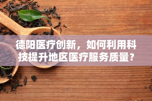 德阳医疗创新，如何利用科技提升地区医疗服务质量？
