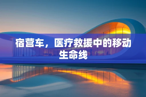 宿营车，医疗救援中的移动生命线