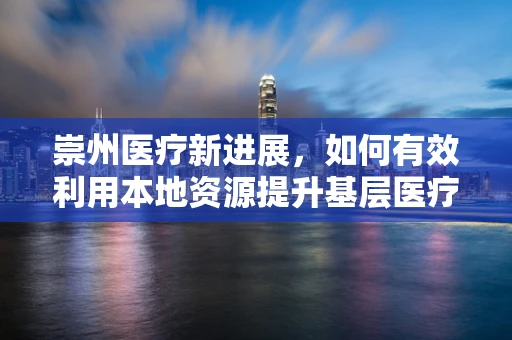 崇州医疗新进展，如何有效利用本地资源提升基层医疗服务质量？