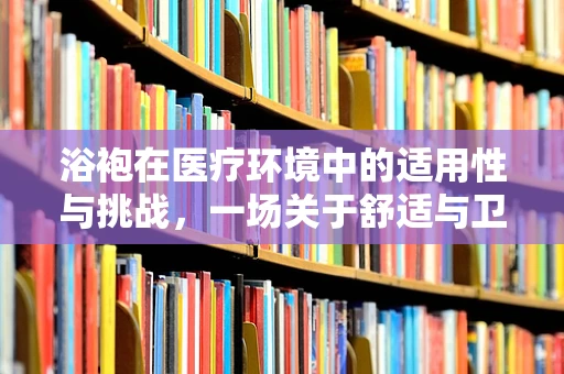 浴袍在医疗环境中的适用性与挑战，一场关于舒适与卫生的微妙平衡