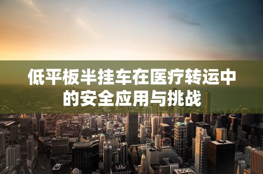 低平板半挂车在医疗转运中的安全应用与挑战