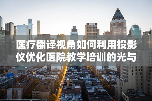 医疗翻译视角如何利用投影仪优化医院教学培训的光与影？