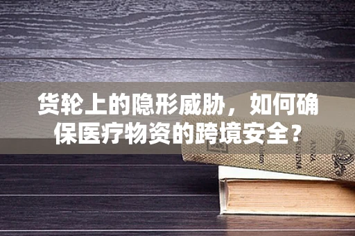 货轮上的隐形威胁，如何确保医疗物资的跨境安全？