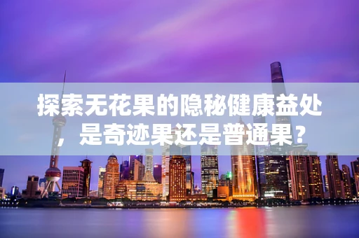 探索无花果的隐秘健康益处，是奇迹果还是普通果？