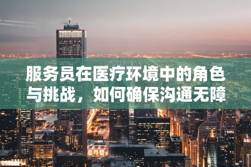 服务员在医疗环境中的角色与挑战，如何确保沟通无障碍？