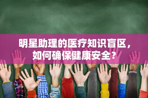 明星助理的医疗知识盲区，如何确保健康安全？