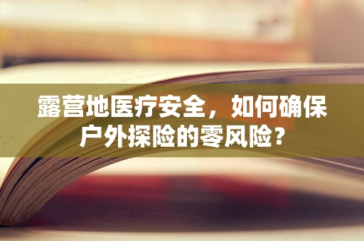 露营地医疗安全，如何确保户外探险的零风险？