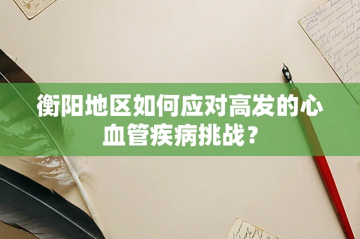 衡阳地区如何应对高发的心血管疾病挑战？