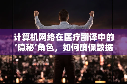计算机网络在医疗翻译中的‘隐秘’角色，如何确保数据安全与高效交流？