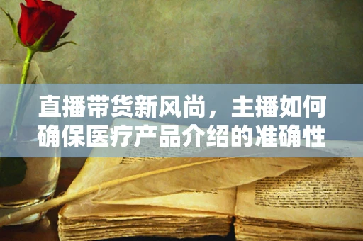 直播带货新风尚，主播如何确保医疗产品介绍的准确性？