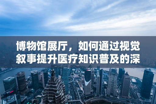 博物馆展厅，如何通过视觉叙事提升医疗知识普及的深度？