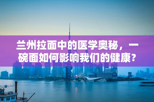 兰州拉面中的医学奥秘，一碗面如何影响我们的健康？