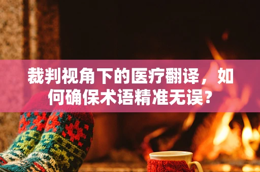 裁判视角下的医疗翻译，如何确保术语精准无误？