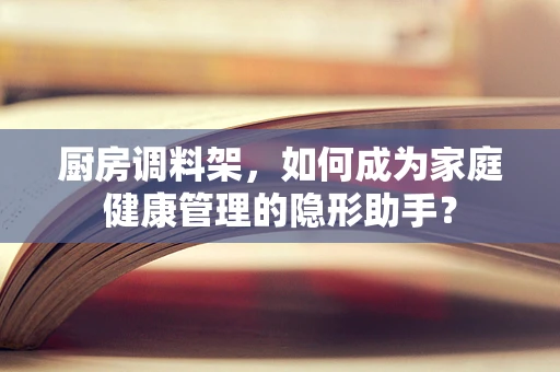 厨房调料架，如何成为家庭健康管理的隐形助手？