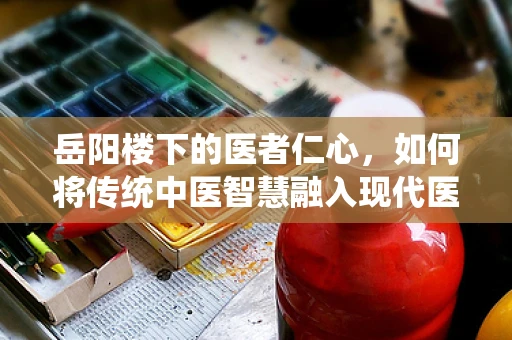 岳阳楼下的医者仁心，如何将传统中医智慧融入现代医疗翻译？