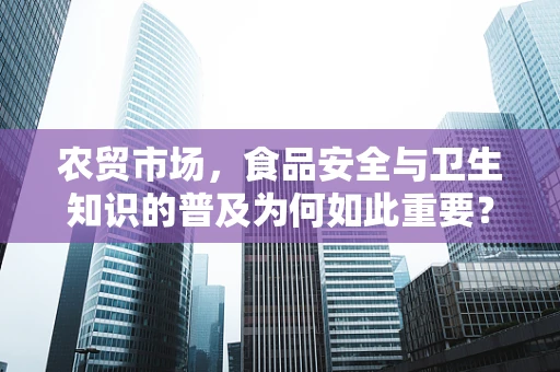 农贸市场，食品安全与卫生知识的普及为何如此重要？