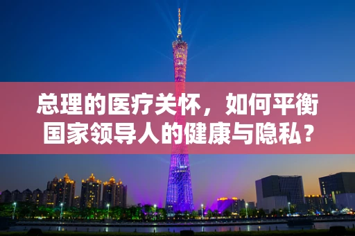 总理的医疗关怀，如何平衡国家领导人的健康与隐私？
