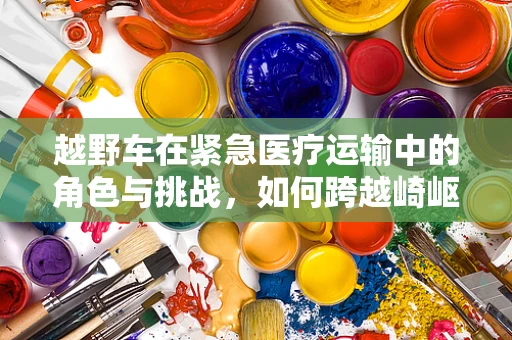 越野车在紧急医疗运输中的角色与挑战，如何跨越崎岖，安全抵达？