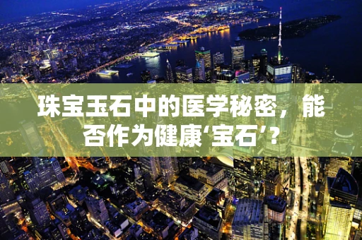 珠宝玉石中的医学秘密，能否作为健康‘宝石’？