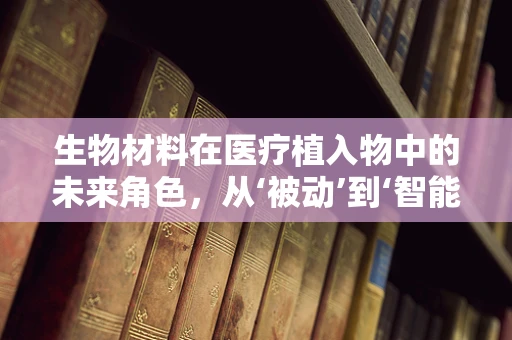 生物材料在医疗植入物中的未来角色，从‘被动’到‘智能’的转变？