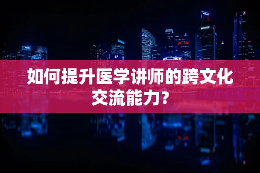 如何提升医学讲师的跨文化交流能力？
