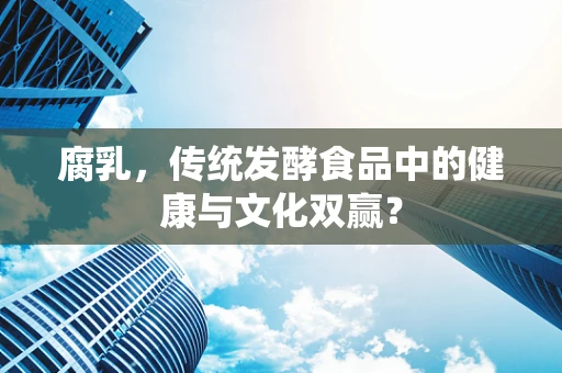 腐乳，传统发酵食品中的健康与文化双赢？