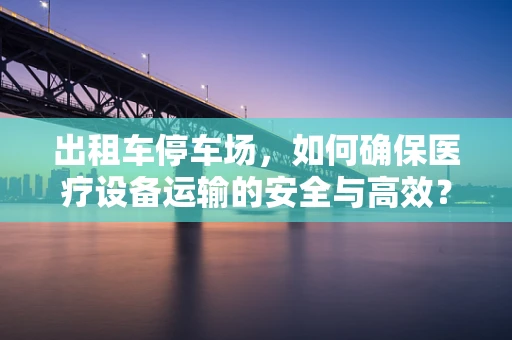 出租车停车场，如何确保医疗设备运输的安全与高效？