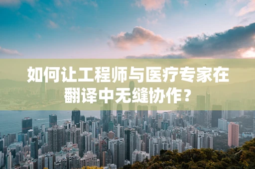 如何让工程师与医疗专家在翻译中无缝协作？