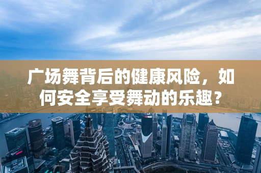 广场舞背后的健康风险，如何安全享受舞动的乐趣？