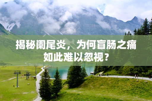 揭秘阑尾炎，为何盲肠之痛如此难以忽视？