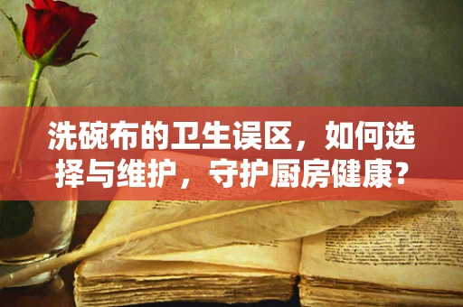 洗碗布的卫生误区，如何选择与维护，守护厨房健康？