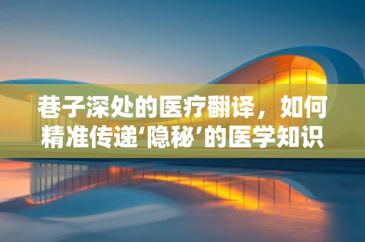 巷子深处的医疗翻译，如何精准传递‘隐秘’的医学知识？