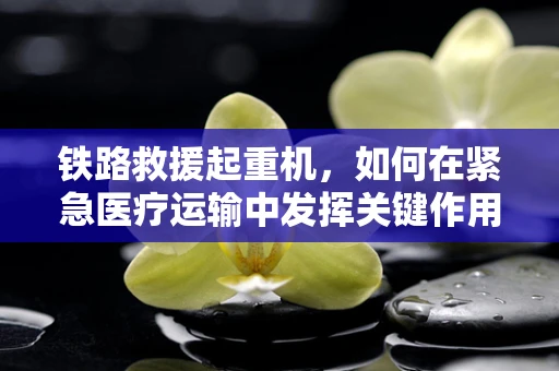 铁路救援起重机，如何在紧急医疗运输中发挥关键作用？