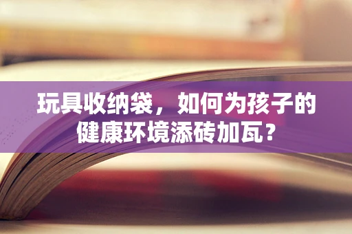 玩具收纳袋，如何为孩子的健康环境添砖加瓦？