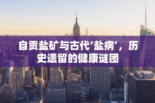 自贡盐矿与古代‘盐病’，历史遗留的健康谜团
