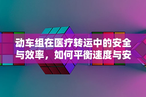 动车组在医疗转运中的安全与效率，如何平衡速度与安全？