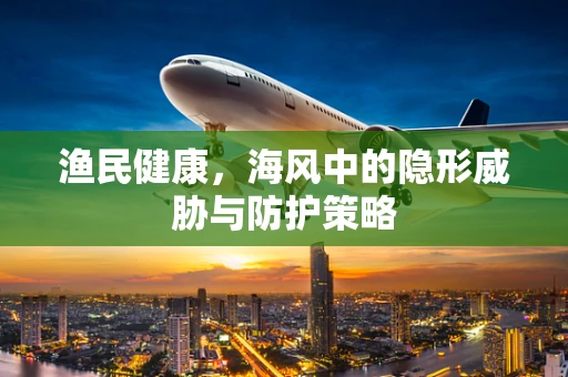 渔民健康，海风中的隐形威胁与防护策略