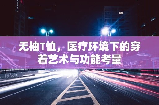 无袖T恤，医疗环境下的穿着艺术与功能考量