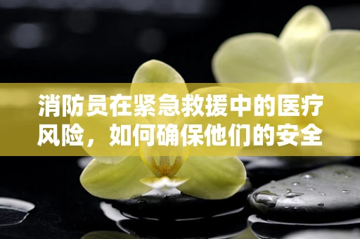 消防员在紧急救援中的医疗风险，如何确保他们的安全？