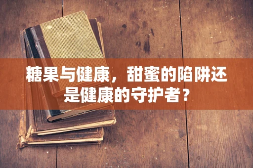糖果与健康，甜蜜的陷阱还是健康的守护者？
