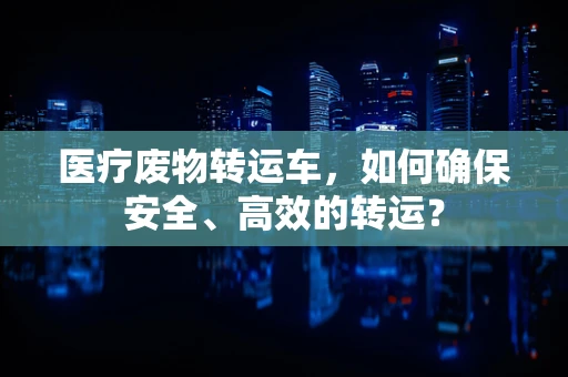 医疗废物转运车，如何确保安全、高效的转运？