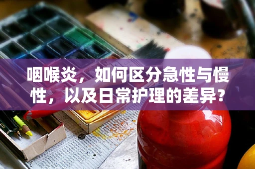 咽喉炎，如何区分急性与慢性，以及日常护理的差异？
