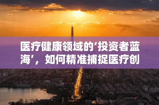 医疗健康领域的‘投资者蓝海’，如何精准捕捉医疗创新的投资机遇？