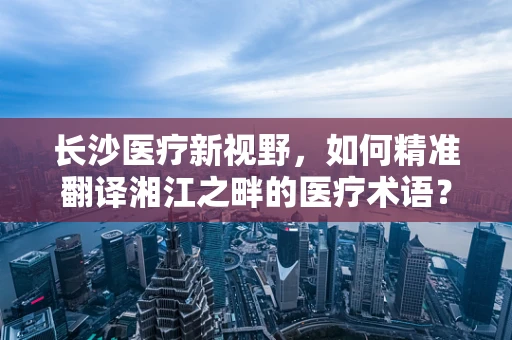 长沙医疗新视野，如何精准翻译湘江之畔的医疗术语？
