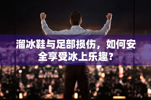 溜冰鞋与足部损伤，如何安全享受冰上乐趣？