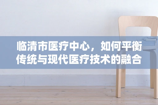 临清市医疗中心，如何平衡传统与现代医疗技术的融合？