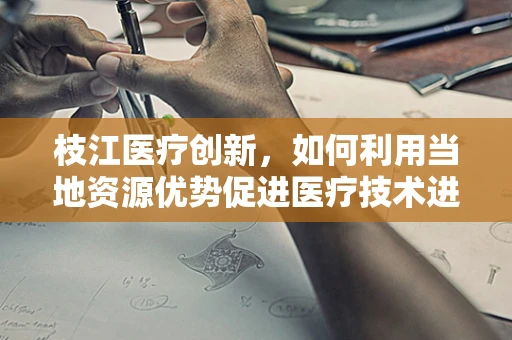 枝江医疗创新，如何利用当地资源优势促进医疗技术进步？