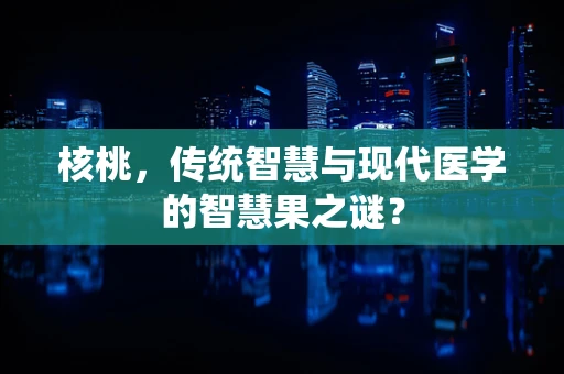 核桃，传统智慧与现代医学的智慧果之谜？