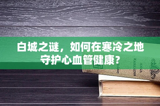 白城之谜，如何在寒冷之地守护心血管健康？