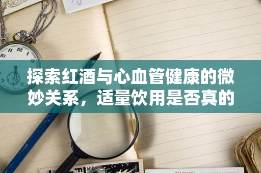 探索红酒与心血管健康的微妙关系，适量饮用是否真的有益？